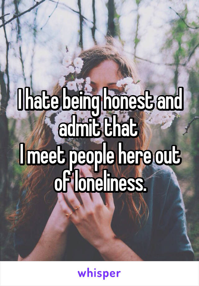 I hate being honest and admit that 
I meet people here out of loneliness.