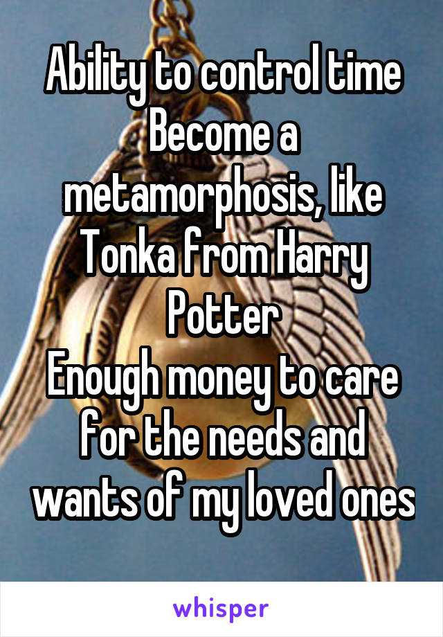 Ability to control time
Become a metamorphosis, like Tonka from Harry Potter
Enough money to care for the needs and wants of my loved ones 