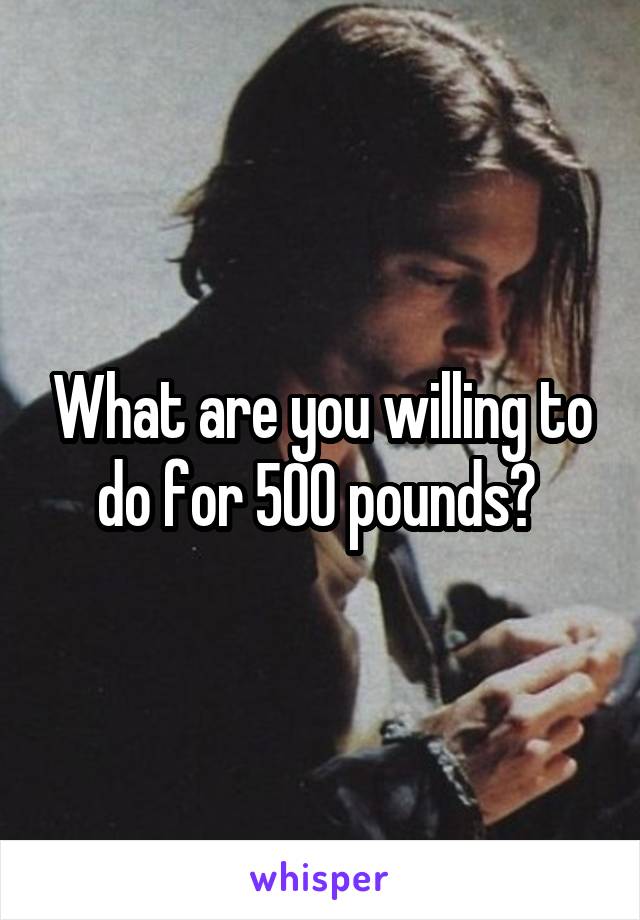 What are you willing to do for 500 pounds? 