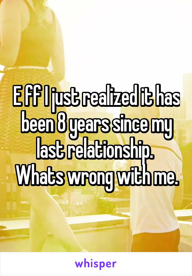 E ff I just realized it has been 8 years since my last relationship.  Whats wrong with me.