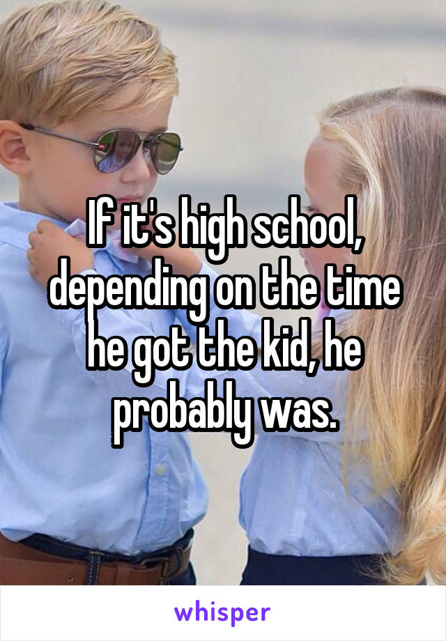 If it's high school, depending on the time he got the kid, he probably was.