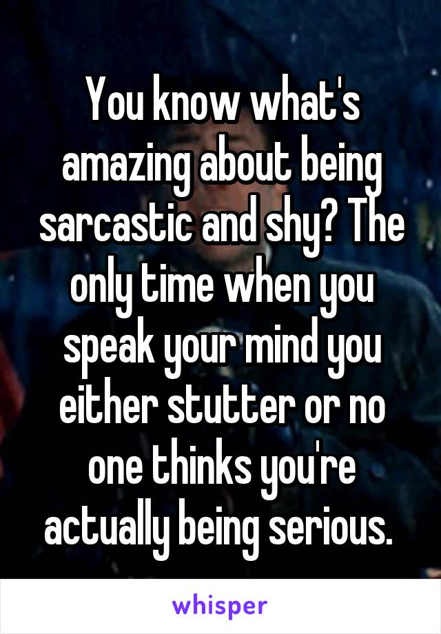 You know what's amazing about being sarcastic and shy? The only time when you speak your mind you either stutter or no one thinks you're actually being serious. 