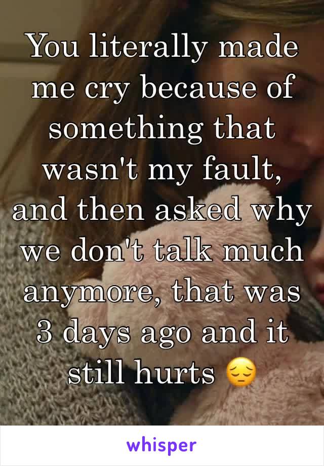 You literally made me cry because of something that wasn't my fault, and then asked why we don't talk much anymore, that was 3 days ago and it still hurts 😔