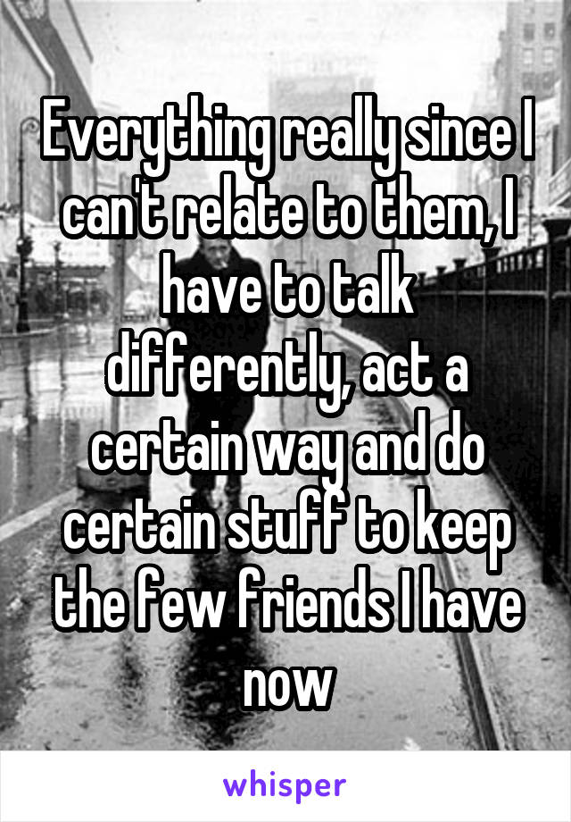 Everything really since I can't relate to them, I have to talk differently, act a certain way and do certain stuff to keep the few friends I have now