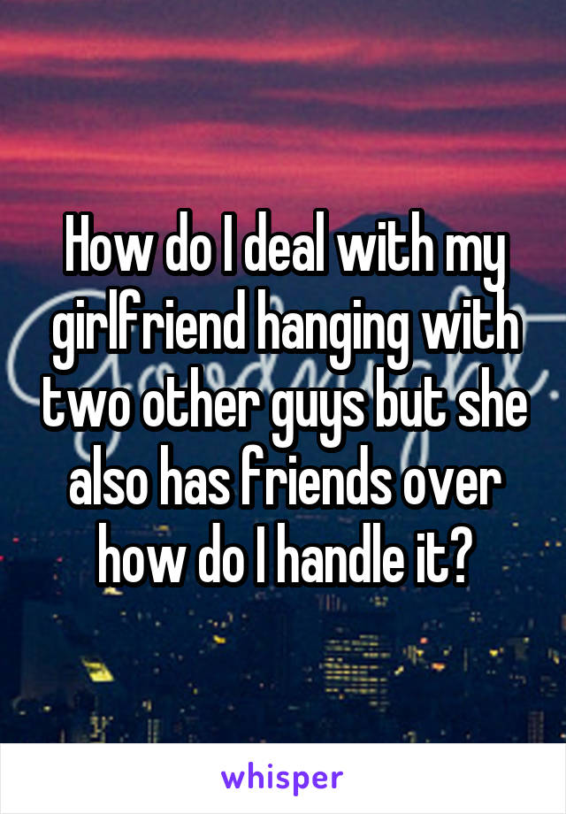 How do I deal with my girlfriend hanging with two other guys but she also has friends over how do I handle it?