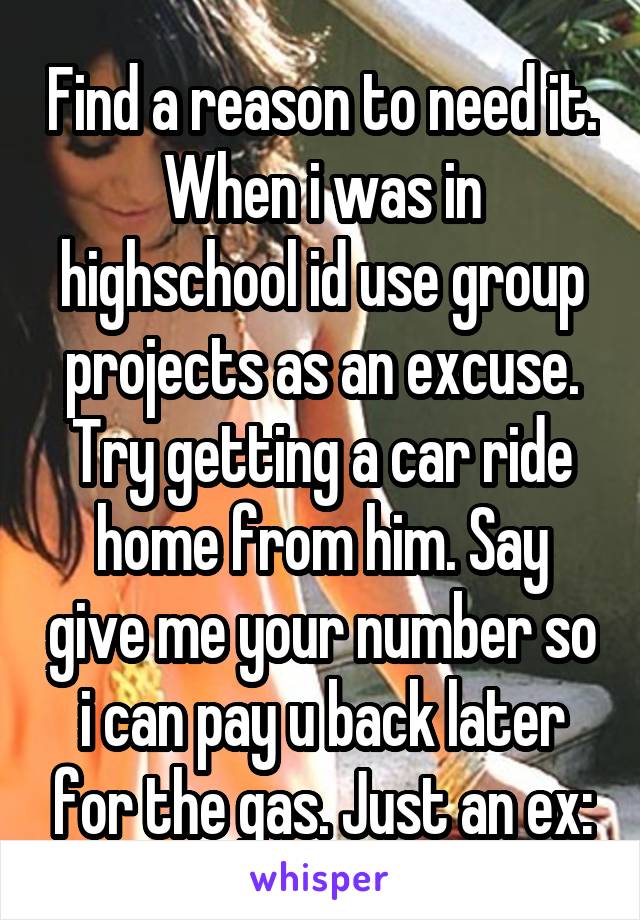 Find a reason to need it. When i was in highschool id use group projects as an excuse. Try getting a car ride home from him. Say give me your number so i can pay u back later for the gas. Just an ex: