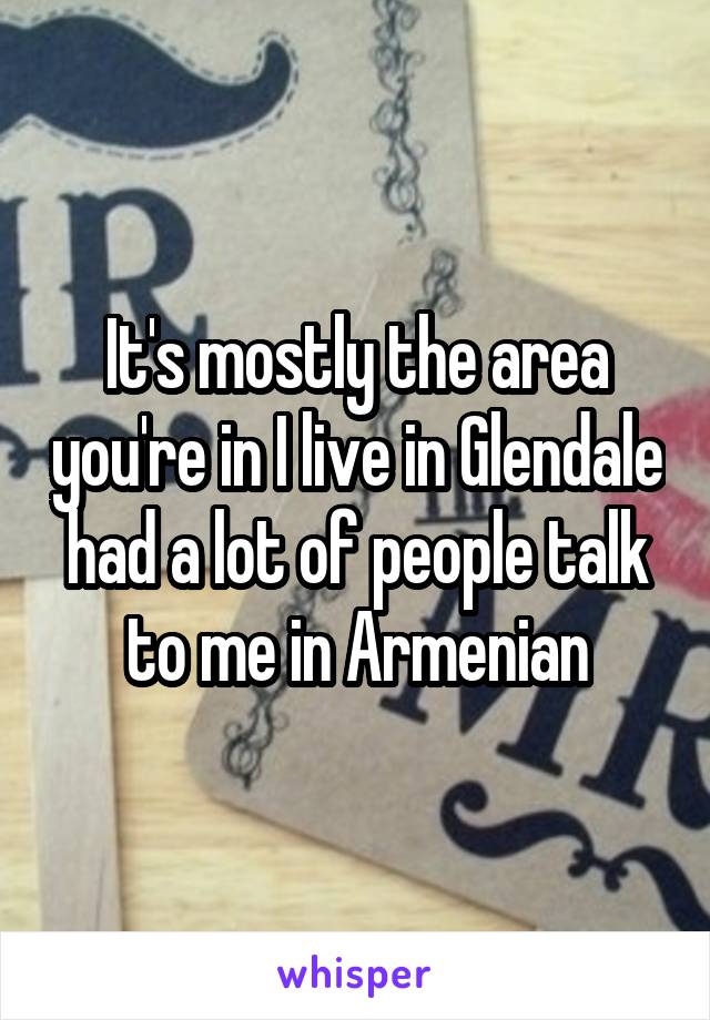 It's mostly the area you're in I live in Glendale had a lot of people talk to me in Armenian