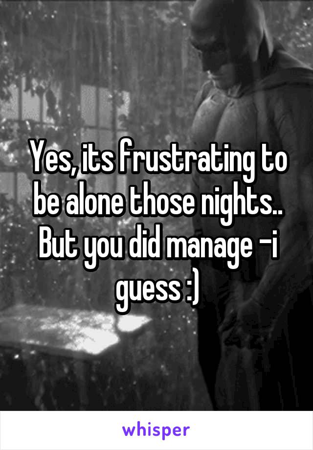 Yes, its frustrating to be alone those nights.. But you did manage -i guess :)