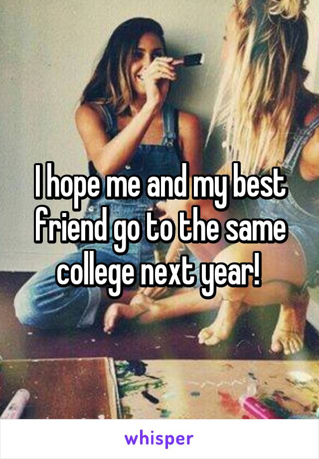 I hope me and my best friend go to the same college next year! 