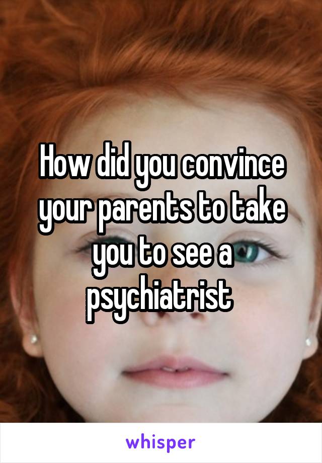 How did you convince your parents to take you to see a psychiatrist 