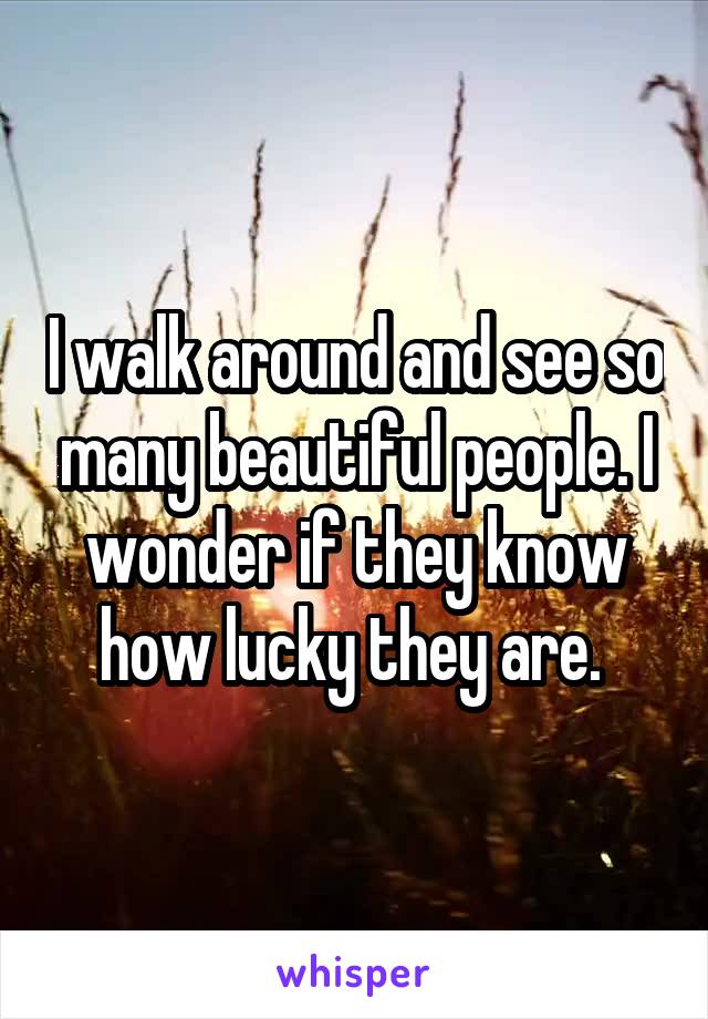 I walk around and see so many beautiful people. I wonder if they know how lucky they are. 