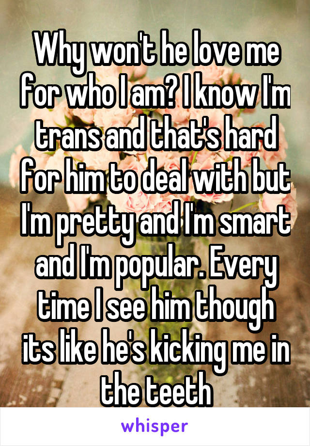 Why won't he love me for who I am? I know I'm trans and that's hard for him to deal with but I'm pretty and I'm smart and I'm popular. Every time I see him though its like he's kicking me in the teeth