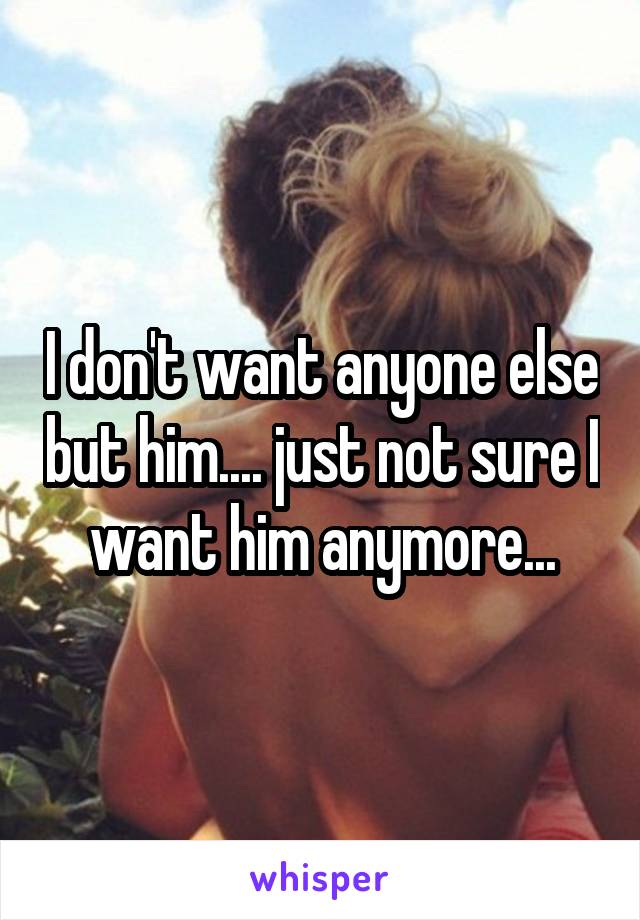 I don't want anyone else but him.... just not sure I want him anymore...