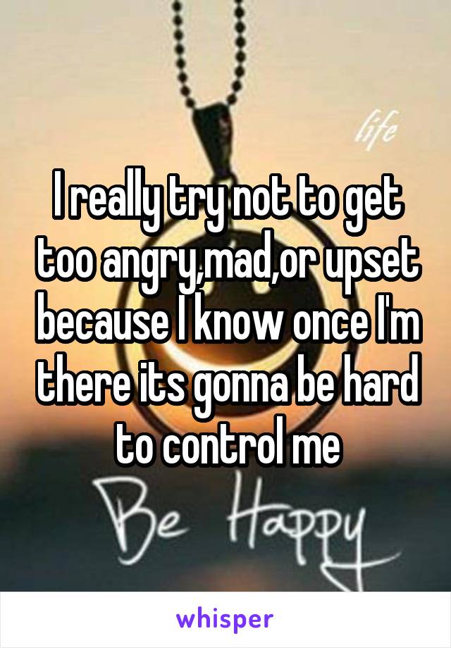 I really try not to get too angry,mad,or upset because I know once I'm there its gonna be hard to control me