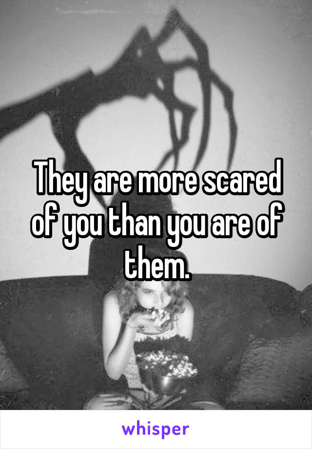 They are more scared of you than you are of them.