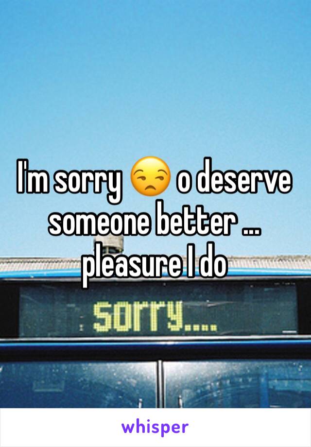 I'm sorry 😒 o deserve someone better ... pleasure I do 