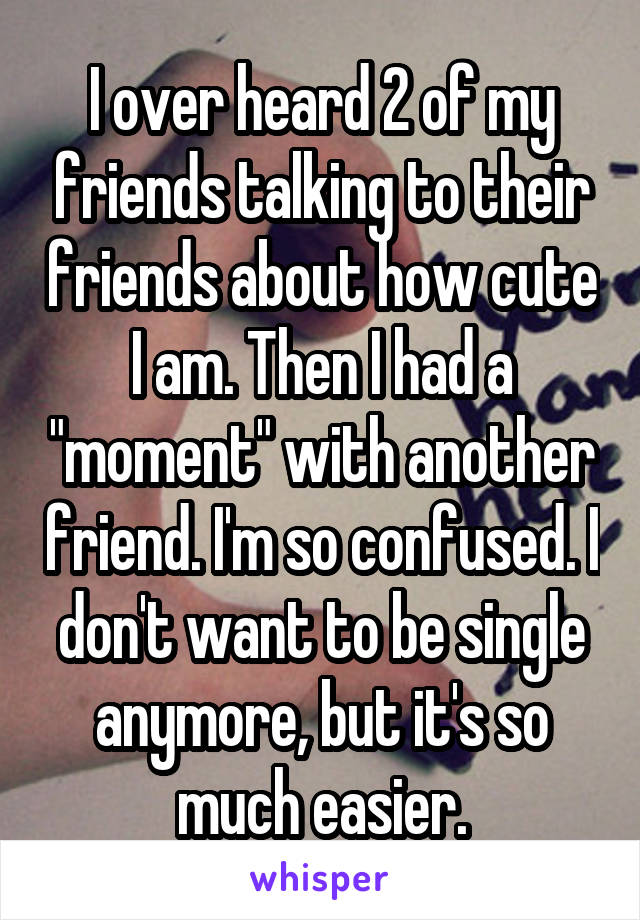 I over heard 2 of my friends talking to their friends about how cute I am. Then I had a "moment" with another friend. I'm so confused. I don't want to be single anymore, but it's so much easier.