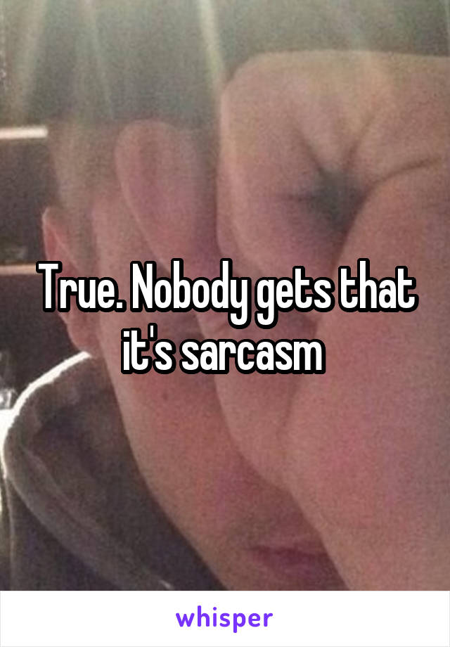 True. Nobody gets that it's sarcasm 