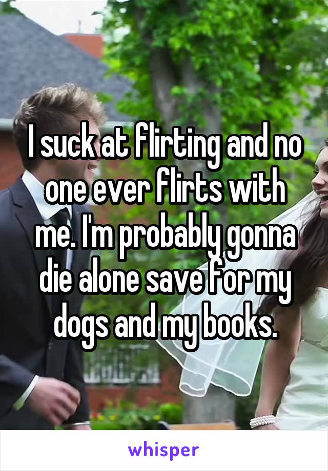 I suck at flirting and no one ever flirts with me. I'm probably gonna die alone save for my dogs and my books.