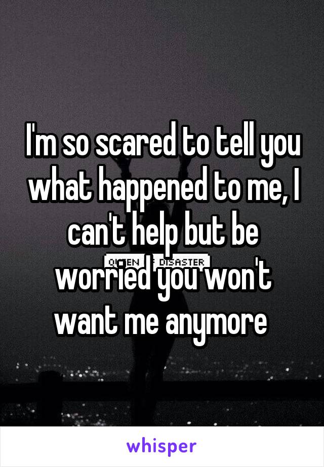 I'm so scared to tell you what happened to me, I can't help but be worried you won't want me anymore 