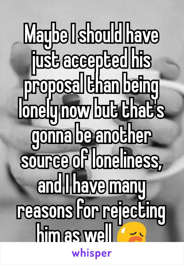 Maybe I should have just accepted his proposal than being lonely now but that's gonna be another source of loneliness, and I have many reasons for rejecting him as well 😥