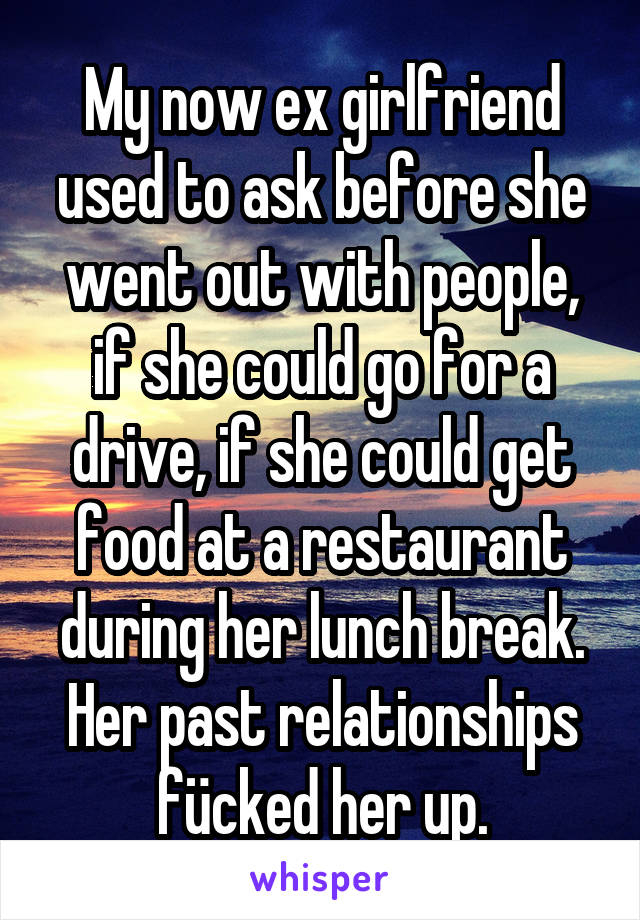My now ex girlfriend used to ask before she went out with people, if she could go for a drive, if she could get food at a restaurant during her lunch break. Her past relationships fücked her up.