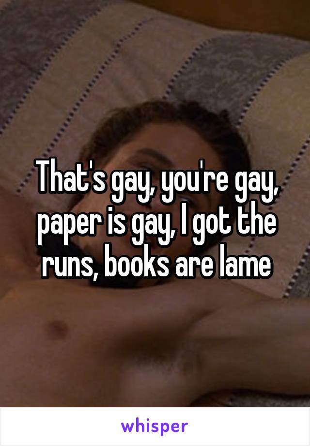 That's gay, you're gay, paper is gay, I got the runs, books are lame