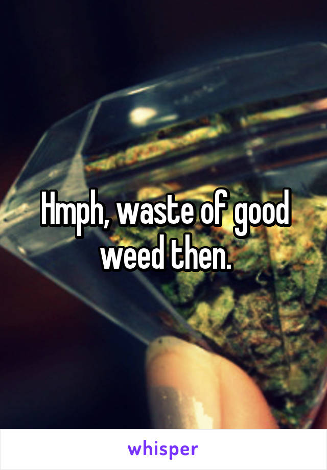 Hmph, waste of good weed then.