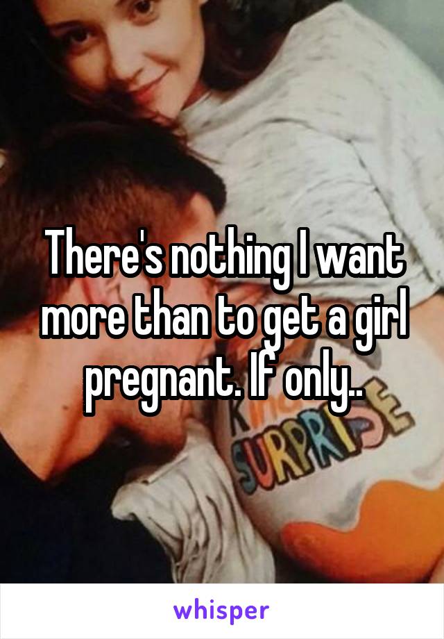 There's nothing I want more than to get a girl pregnant. If only..