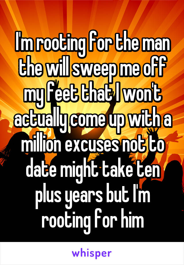 I'm rooting for the man the will sweep me off my feet that I won't actually come up with a million excuses not to date might take ten plus years but I'm rooting for him