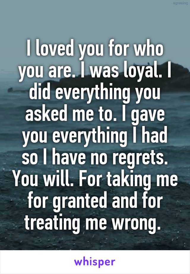 I loved you for who you are. I was loyal. I did everything you asked me to. I gave you everything I had so I have no regrets. You will. For taking me for granted and for treating me wrong. 