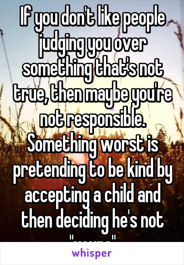 If you don't like people judging you over something that's not true, then maybe you're not responsible. Something worst is pretending to be kind by accepting a child and then deciding he's not "yours"