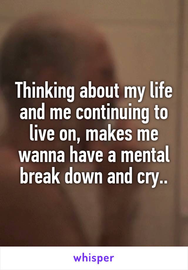 Thinking about my life and me continuing to live on, makes me wanna have a mental break down and cry..