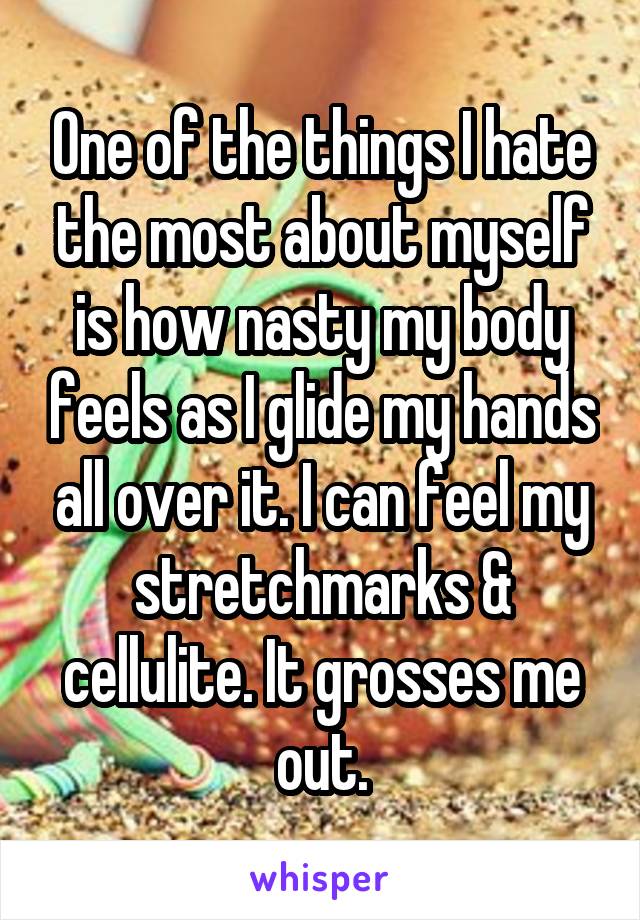 One of the things I hate the most about myself is how nasty my body feels as I glide my hands all over it. I can feel my stretchmarks & cellulite. It grosses me out.