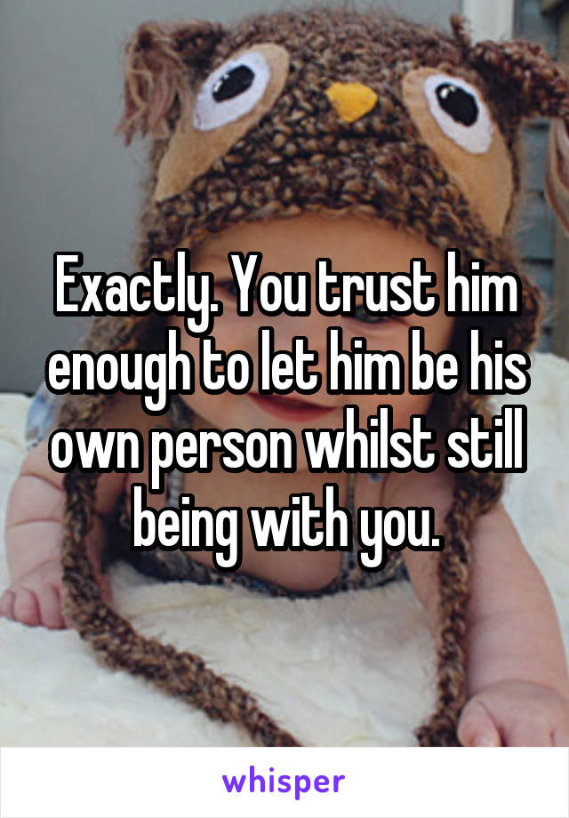 Exactly. You trust him enough to let him be his own person whilst still being with you.