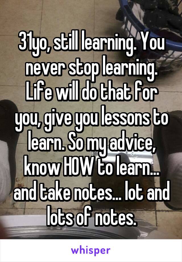 31yo, still learning. You never stop learning. Life will do that for you, give you lessons to learn. So my advice, know HOW to learn... and take notes... lot and lots of notes.