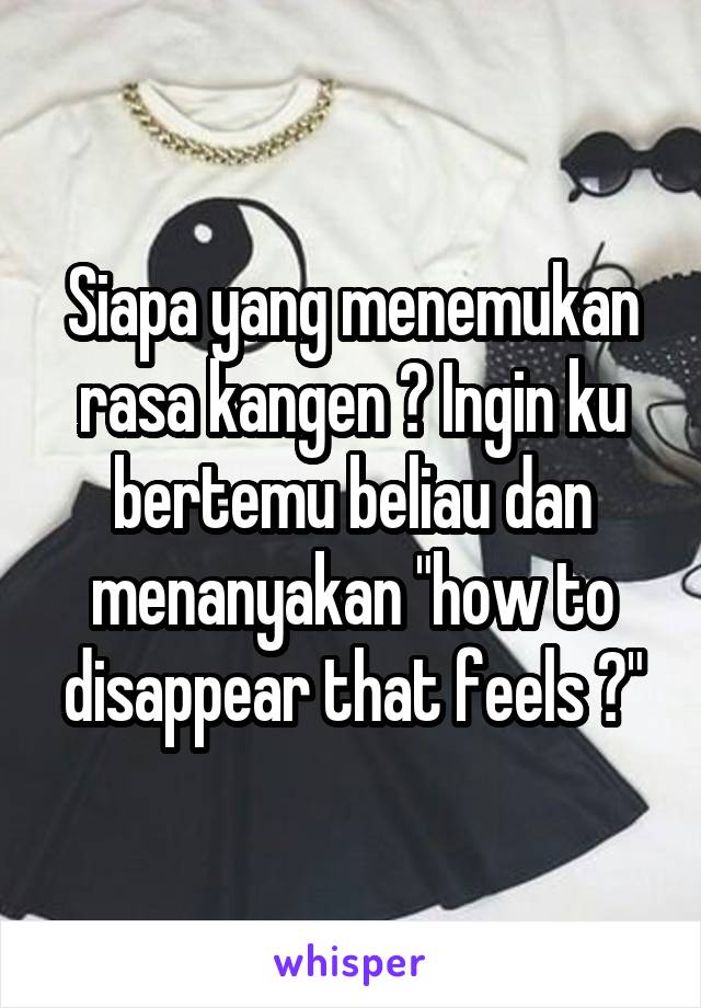 Siapa yang menemukan rasa kangen ? Ingin ku bertemu beliau dan menanyakan "how to disappear that feels ?"