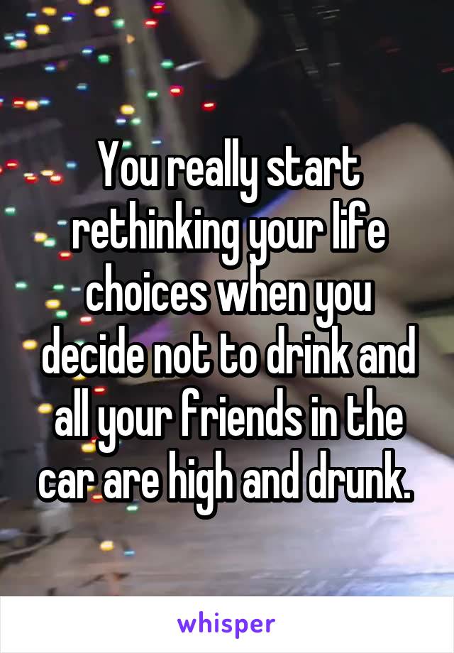 You really start rethinking your life choices when you decide not to drink and all your friends in the car are high and drunk. 