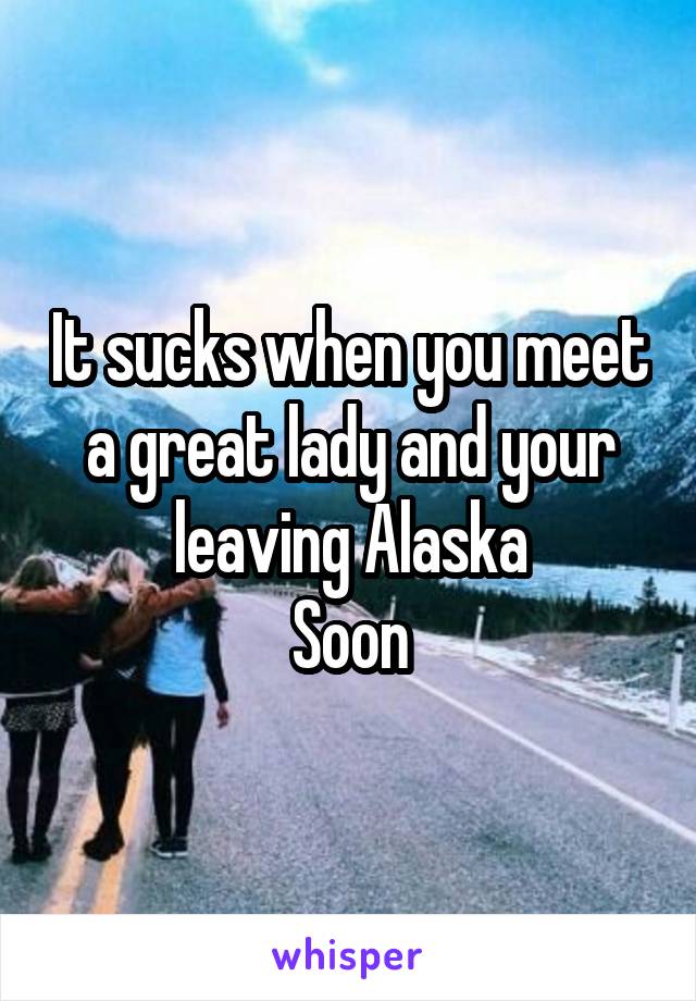 It sucks when you meet a great lady and your leaving Alaska
Soon