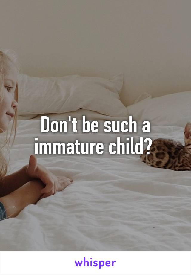 Don't be such a immature child? 