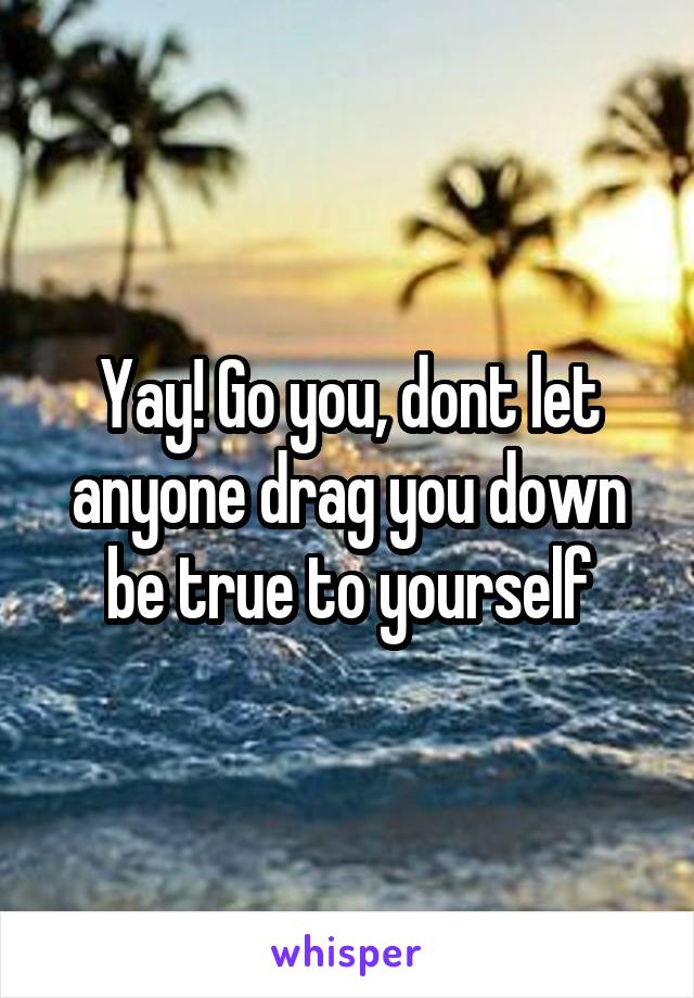 Yay! Go you, dont let anyone drag you down be true to yourself