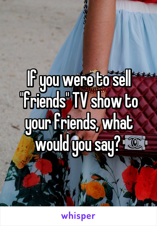 If you were to sell "friends" TV show to your friends, what would you say? 