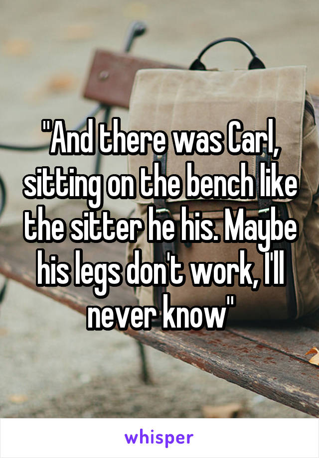 "And there was Carl, sitting on the bench like the sitter he his. Maybe his legs don't work, I'll never know"