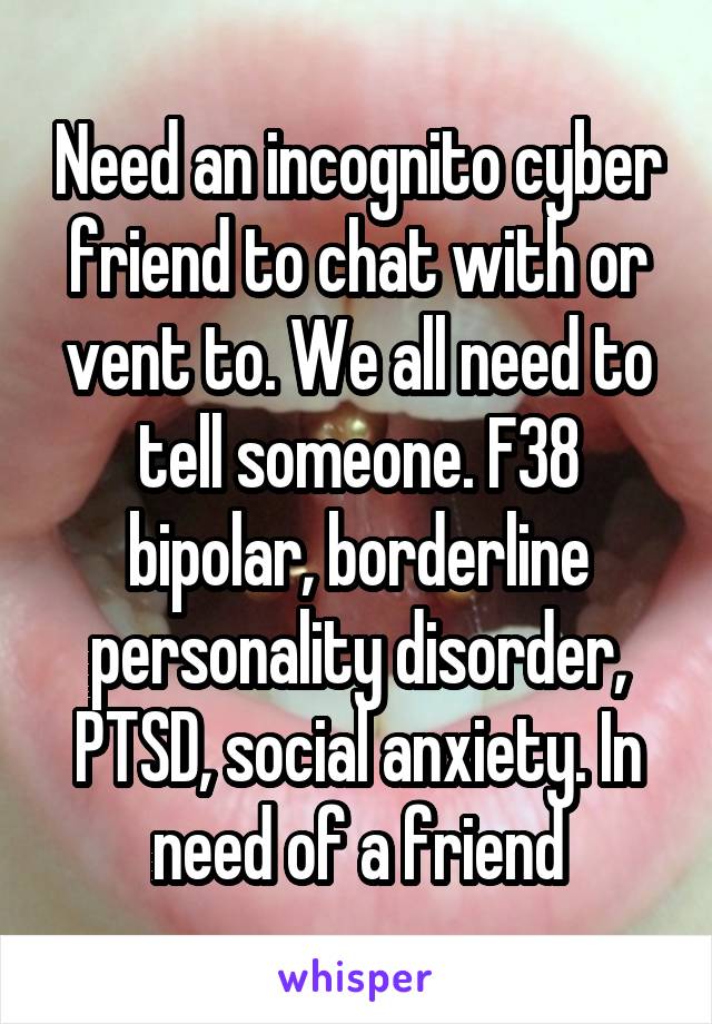 Need an incognito cyber friend to chat with or vent to. We all need to tell someone. F38 bipolar, borderline personality disorder, PTSD, social anxiety. In need of a friend
