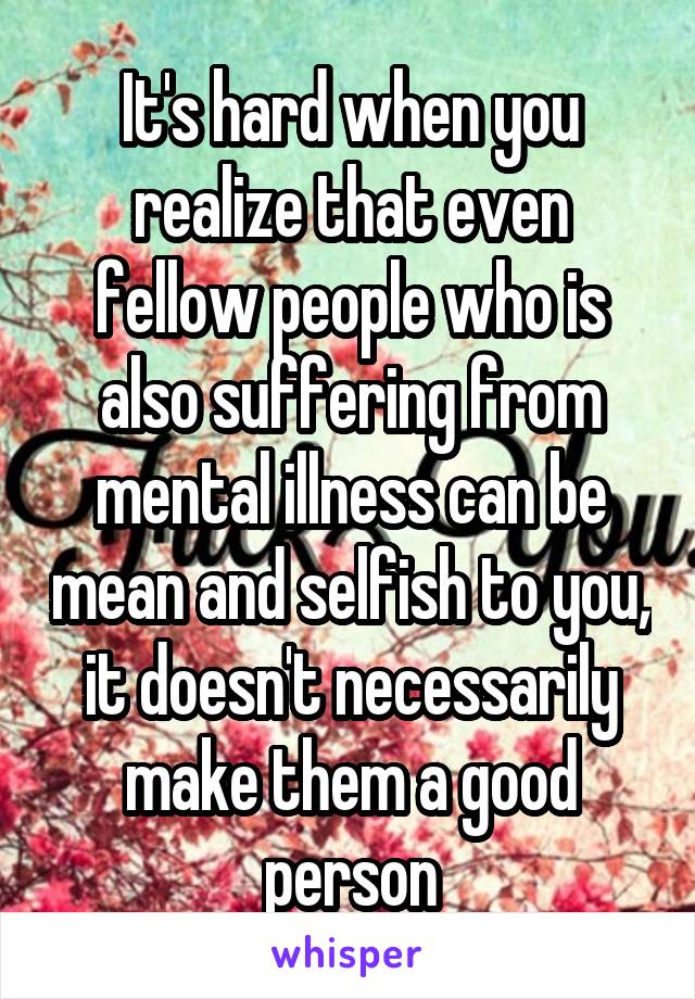 It's hard when you realize that even fellow people who is also suffering from mental illness can be mean and selfish to you, it doesn't necessarily make them a good person