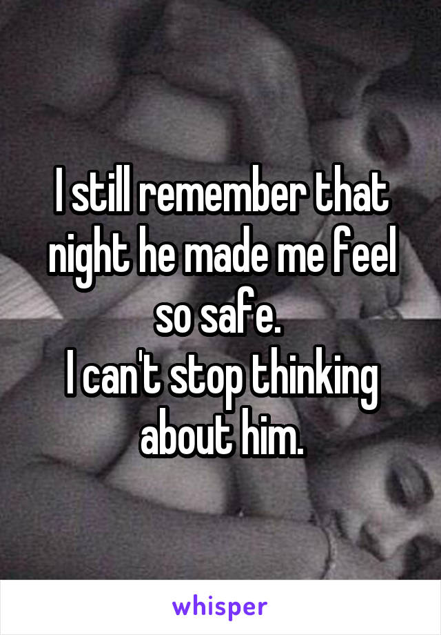I still remember that night he made me feel so safe. 
I can't stop thinking about him.