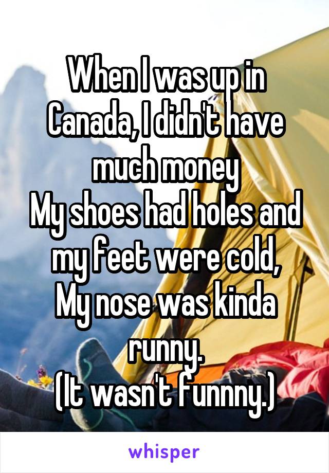 When I was up in Canada, I didn't have much money
My shoes had holes and my feet were cold,
My nose was kinda runny.
(It wasn't funnny.)