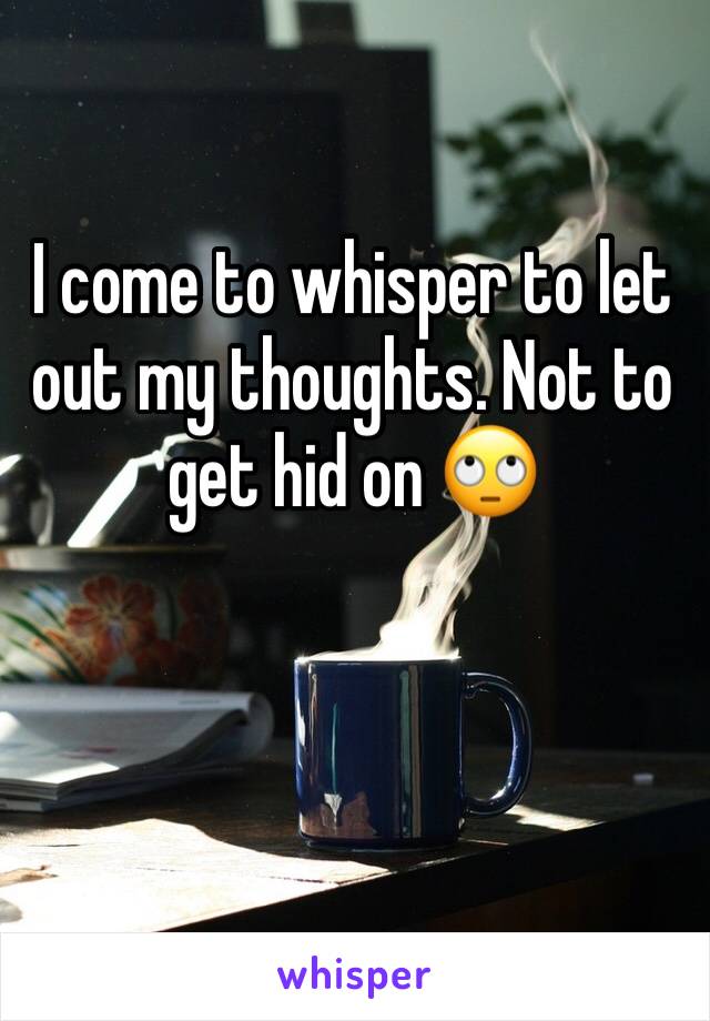 I come to whisper to let out my thoughts. Not to get hid on 🙄
