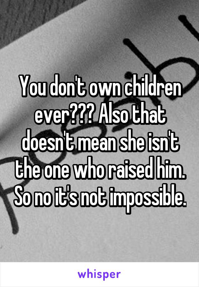 You don't own children ever??? Also that doesn't mean she isn't the one who raised him. So no it's not impossible.