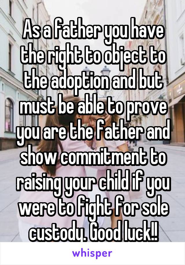 As a father you have the right to object to the adoption and but must be able to prove you are the father and show commitment to raising your child if you were to fight for sole custody. Good luck!!